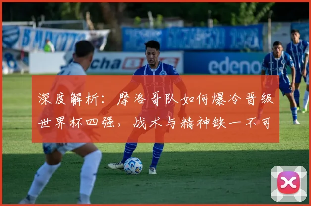 深度解析:摩洛哥队如何爆冷晋级世界杯四强,战术与精神缺一不可