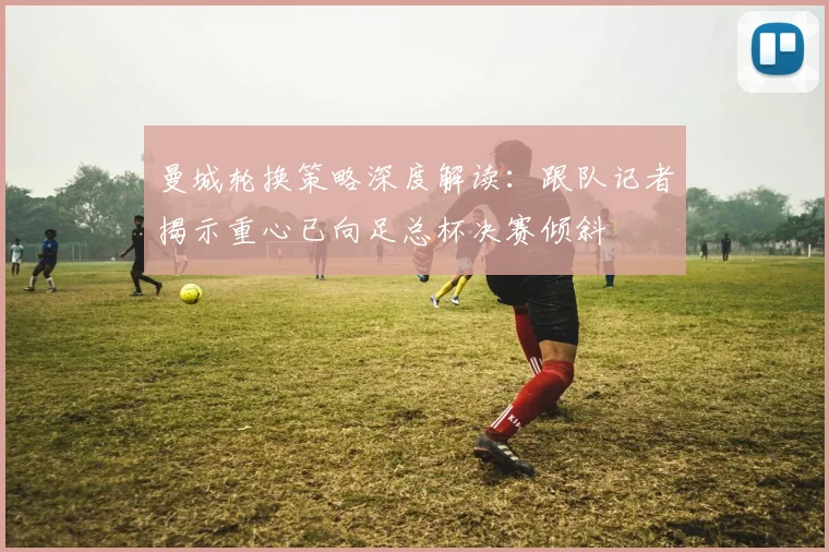 曼城轮换策略深度解读：跟队记者揭示重心已向足总杯决赛倾斜