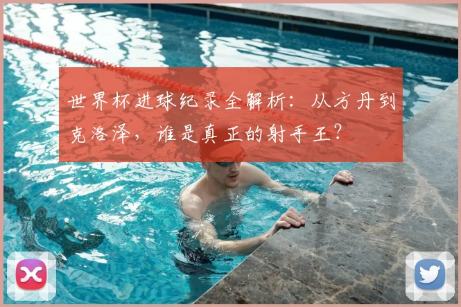 世界杯进球纪录全解析：从方丹到克洛泽，谁是真正的射手王？