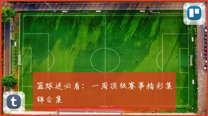 篮球迷必看:一周顶级赛事精彩集锦合集