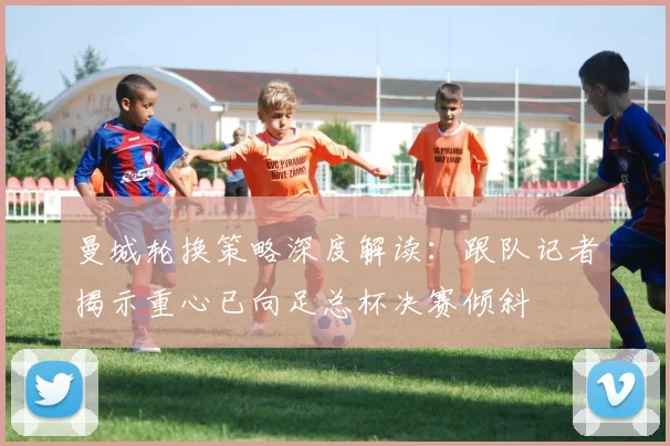 曼城轮换策略深度解读：跟队记者揭示重心已向足总杯决赛倾斜