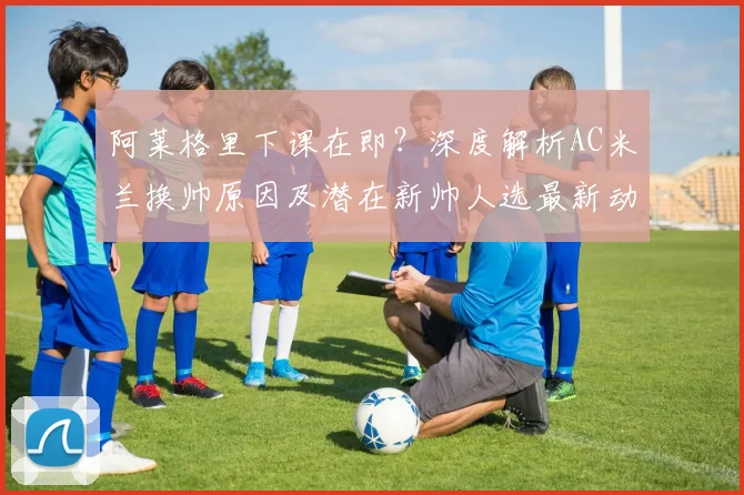 阿莱格里下课在即？深度解析AC米兰换帅原因及潜在新帅人选最新动态