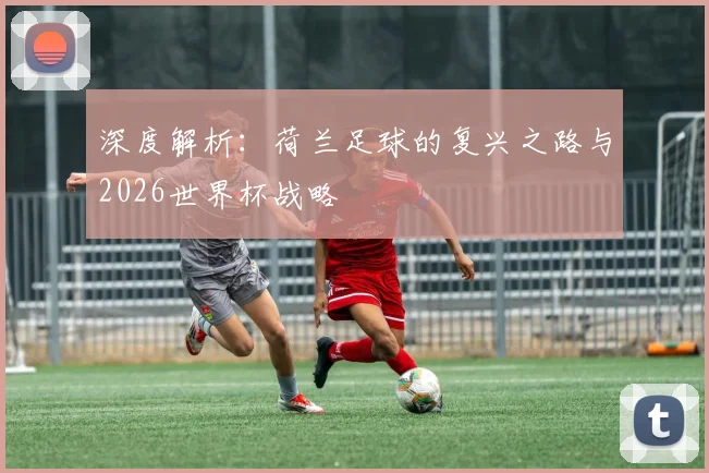深度解析：荷兰足球的复兴之路与2026世界杯战略
