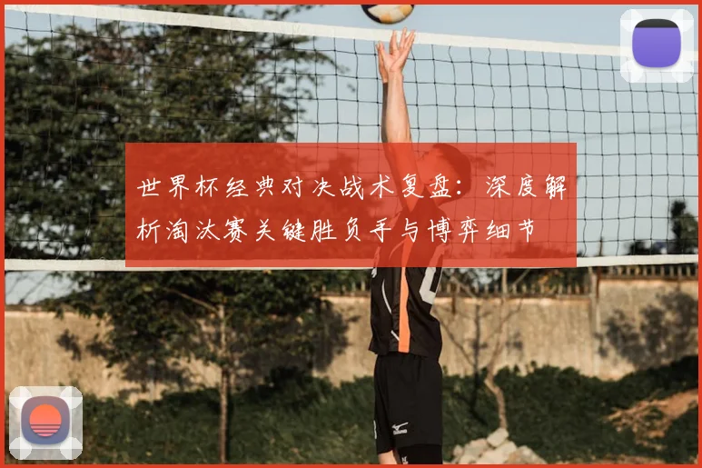 世界杯经典对决战术复盘：深度解析淘汰赛关键胜负手与博弈细节
