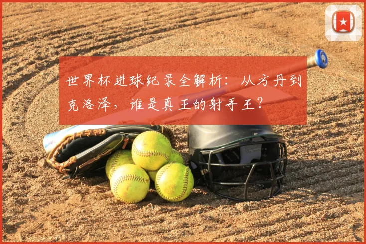 世界杯进球纪录全解析：从方丹到克洛泽，谁是真正的射手王？